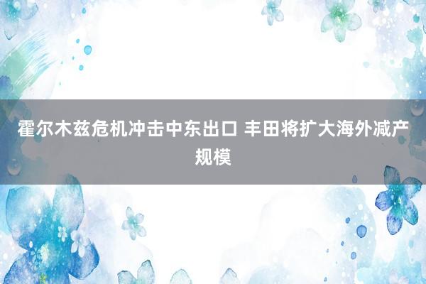 霍尔木兹危机冲击中东出口 丰田将扩大海外减产规模
