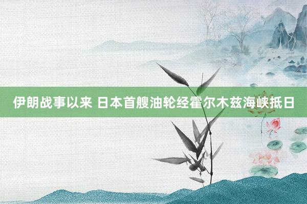 伊朗战事以来 日本首艘油轮经霍尔木兹海峡抵日