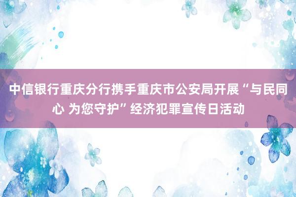 中信银行重庆分行携手重庆市公安局开展“与民同心 为您守护”经济犯罪宣传日活动