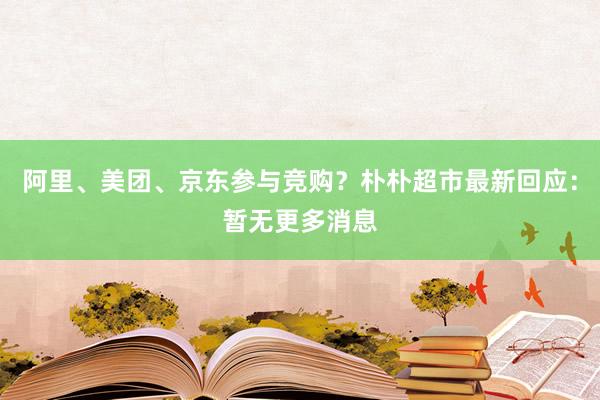 阿里、美团、京东参与竞购？朴朴超市最新回应：暂无更多消息