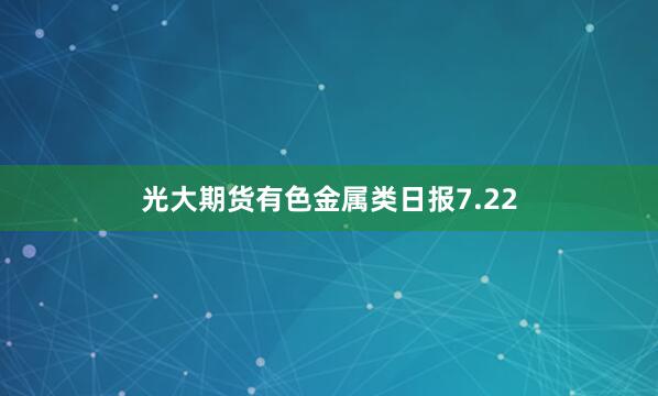 光大期货有色金属类日报7.22