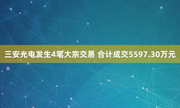 三安光电发生4笔大宗交易 合计成交5597.30万元