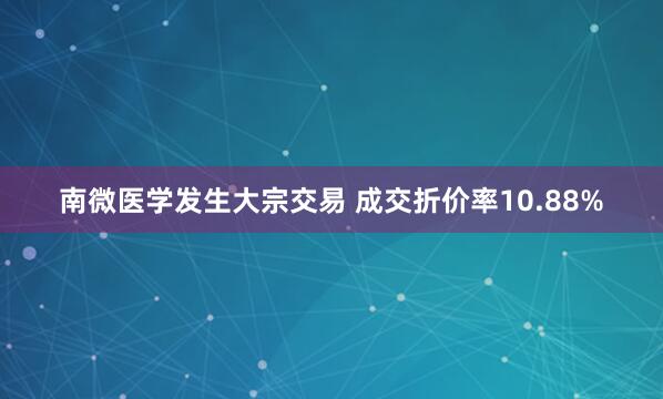 南微医学发生大宗交易 成交折价率10.88%