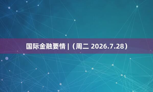 国际金融要情 |（周二 2026.7.28）