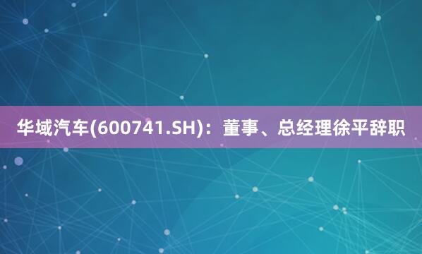 华域汽车(600741.SH)：董事、总经理徐平辞职