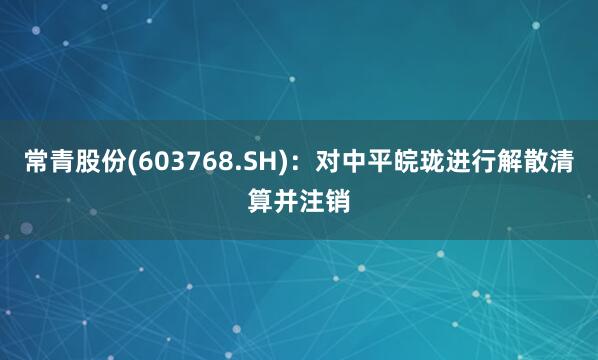常青股份(603768.SH)：对中平皖珑进行解散清算并注销