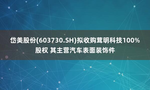 岱美股份(603730.SH)拟收购茸明科技100%股权 其主营汽车表面装饰件