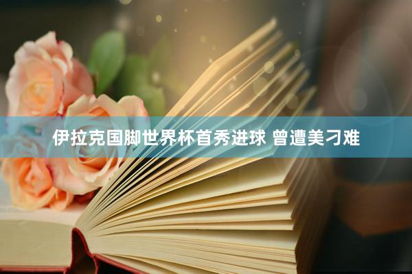 伊拉克国脚世界杯首秀进球 曾遭美刁难