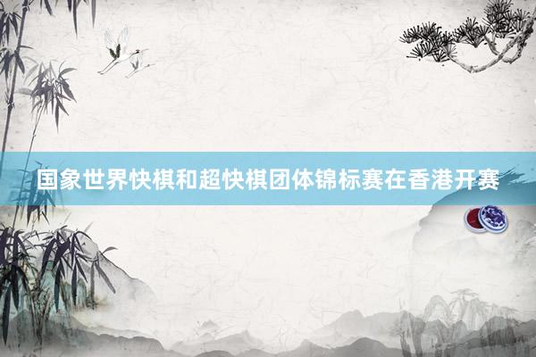 国象世界快棋和超快棋团体锦标赛在香港开赛