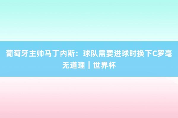 葡萄牙主帅马丁内斯:球队需要进球时换下C罗毫无道理|世界杯