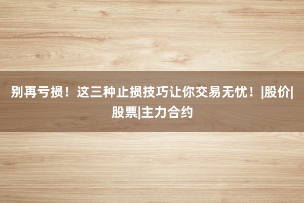 别再亏损！这三种止损技巧让你交易无忧！|股价|股票|主力合约