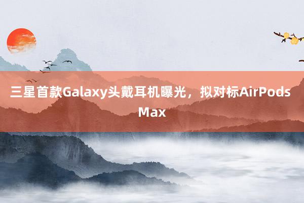 三星首款Galaxy头戴耳机曝光，拟对标AirPods Max