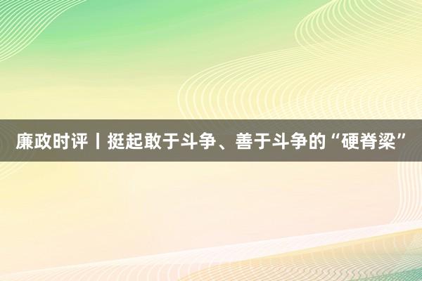 廉政时评丨挺起敢于斗争、善于斗争的“硬脊梁”