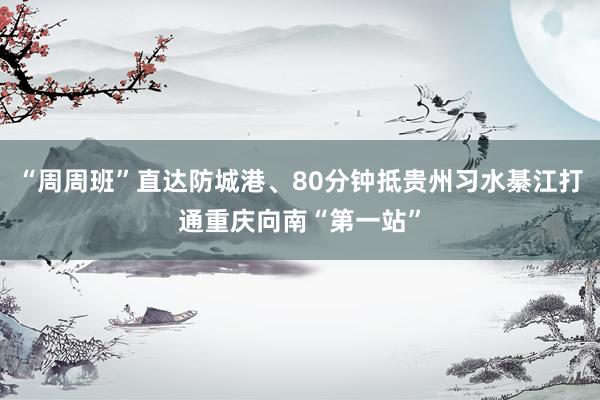 “周周班”直达防城港、80分钟抵贵州习水綦江打通重庆向南“第一站”