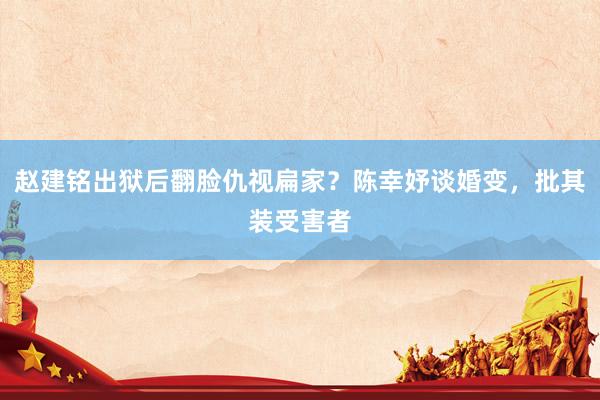 赵建铭出狱后翻脸仇视扁家？陈幸妤谈婚变，批其装受害者