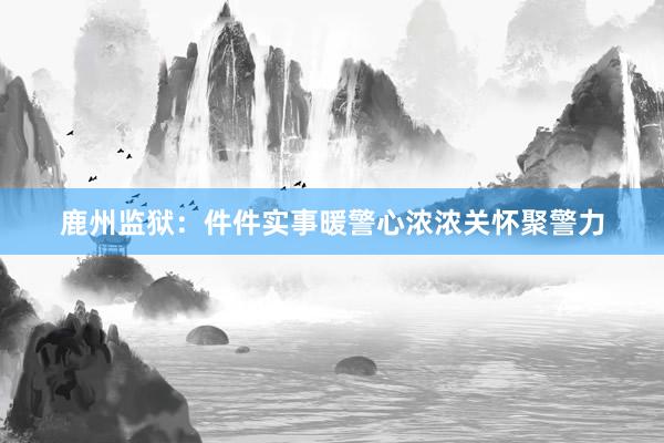 鹿州监狱：件件实事暖警心浓浓关怀聚警力