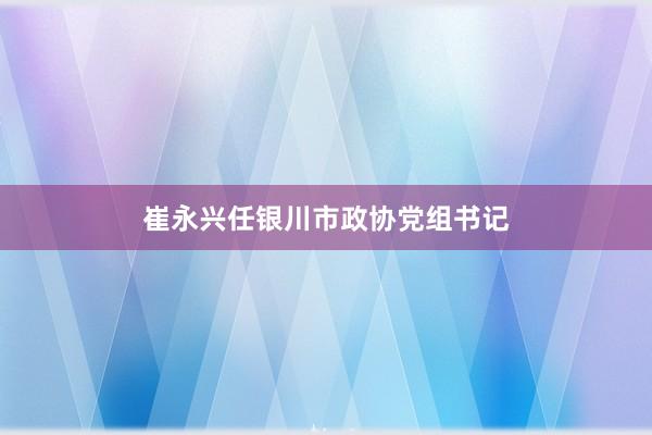 崔永兴任银川市政协党组书记