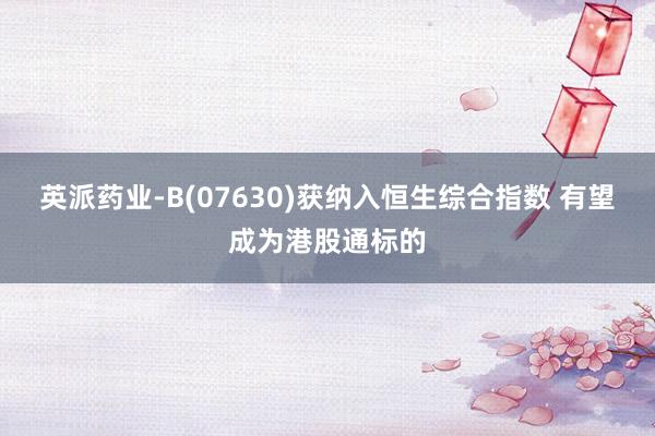 英派药业-B(07630)获纳入恒生综合指数 有望成为港股通标的
