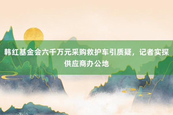 韩红基金会六千万元采购救护车引质疑，记者实探供应商办公地