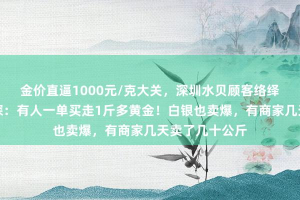 金价直逼1000元/克大关，深圳水贝顾客络绎不绝，记者实探：有人一单买走1斤多黄金！白银也卖爆，有商家几天卖了几十公斤