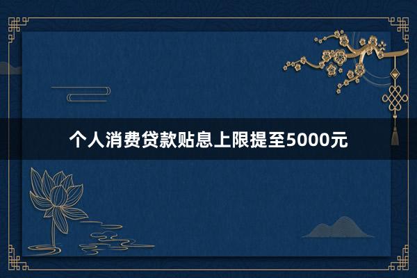 个人消费贷款贴息上限提至5000元