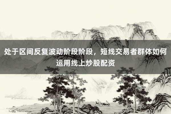 处于区间反复波动阶段阶段，短线交易者群体如何运用线上炒股配资
