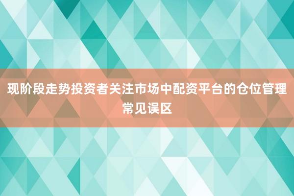 现阶段走势投资者关注市场中配资平台的仓位管理常见误区