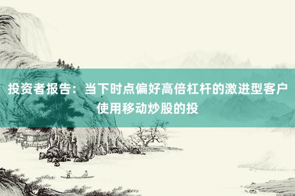 投资者报告：当下时点偏好高倍杠杆的激进型客户使用移动炒股的投