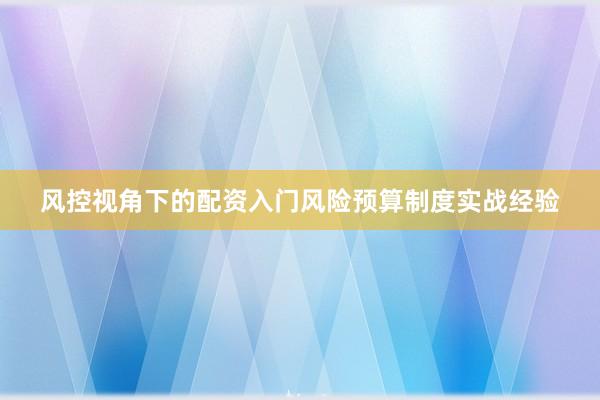 风控视角下的配资入门风险预算制度实战经验