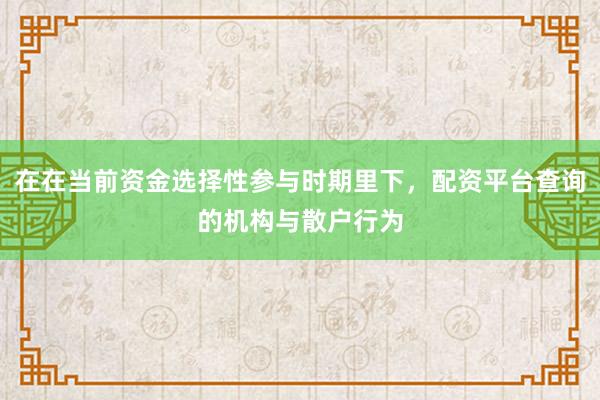 在在当前资金选择性参与时期里下，配资平台查询的机构与散户行为