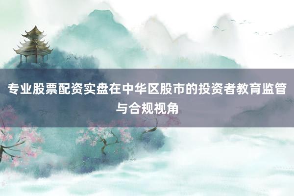 专业股票配资实盘在中华区股市的投资者教育监管与合规视角