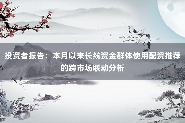 投资者报告：本月以来长线资金群体使用配资推荐的跨市场联动分析