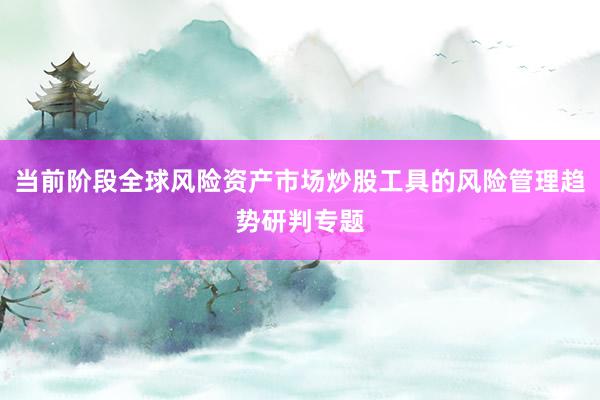 当前阶段全球风险资产市场炒股工具的风险管理趋势研判专题