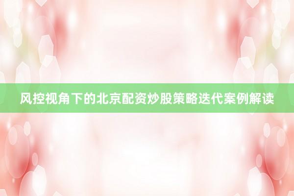 风控视角下的北京配资炒股策略迭代案例解读