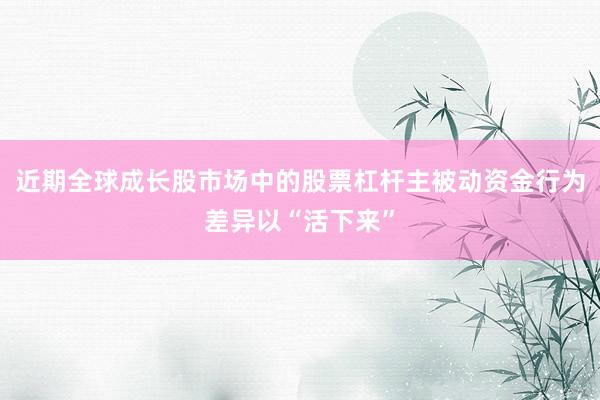近期全球成长股市场中的股票杠杆主被动资金行为差异以“活下来”