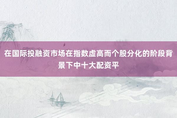 在国际投融资市场在指数虚高而个股分化的阶段背景下中十大配资平