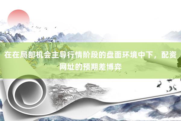 在在局部机会主导行情阶段的盘面环境中下,配资网址的预期差博弈
