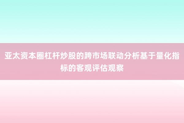亚太资本圈杠杆炒股的跨市场联动分析基于量化指标的客观评估观察