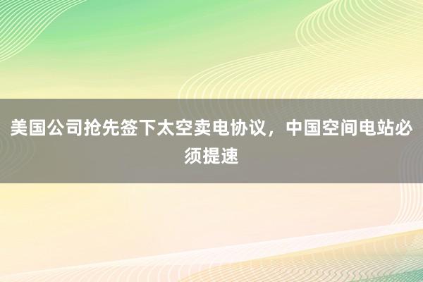 美国公司抢先签下太空卖电协议，中国空间电站必须提速