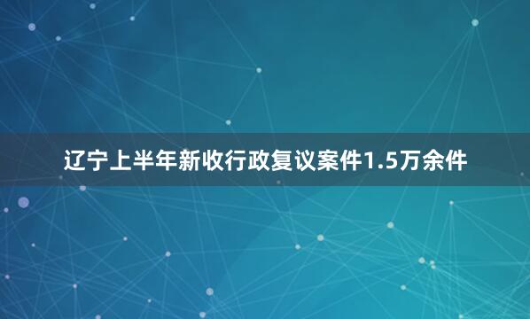 辽宁上半年新收行政复议案件1.5万余件