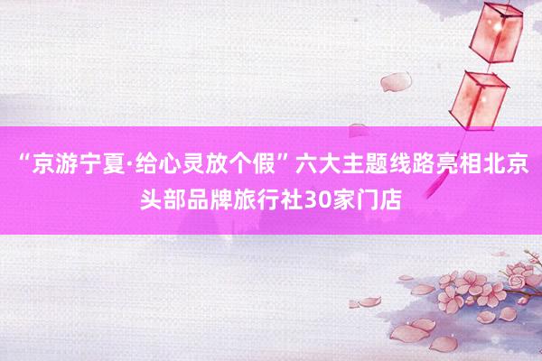 “京游宁夏·给心灵放个假”六大主题线路亮相北京头部品牌旅行社30家门店