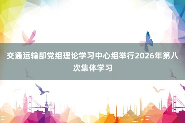 交通运输部党组理论学习中心组举行2026年第八次集体学习