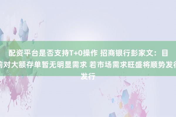 配资平台是否支持T+0操作 招商银行彭家文：目前对大额存单暂无明显需求 若市场需求旺盛将顺势发行