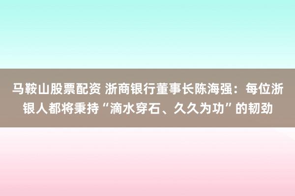 马鞍山股票配资 浙商银行董事长陈海强：每位浙银人都将秉持“滴水穿石、久久为功”的韧劲