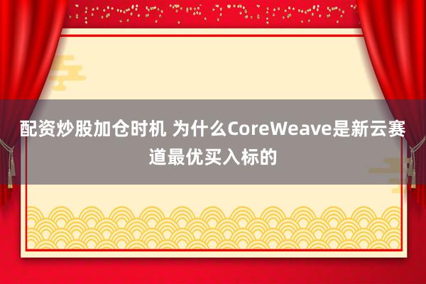 配资炒股加仓时机 为什么CoreWeave是新云赛道最优买入标的