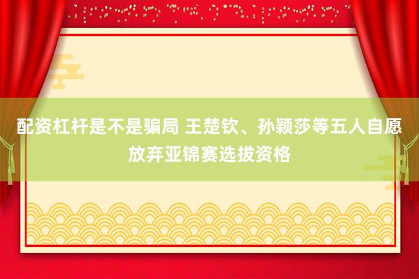 配资杠杆是不是骗局 王楚钦、孙颖莎等五人自愿放弃亚锦赛选拔资格