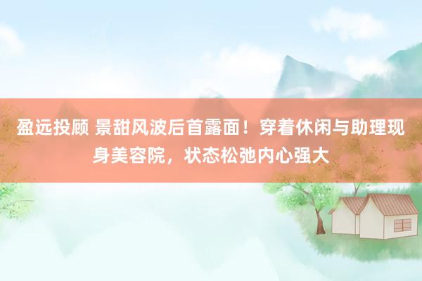 盈远投顾 景甜风波后首露面!穿着休闲与助理现身美容院,状态松弛内心强大