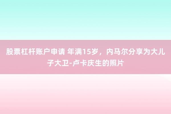 股票杠杆账户申请 年满15岁，内马尔分享为大儿子大卫-卢卡庆生的照片
