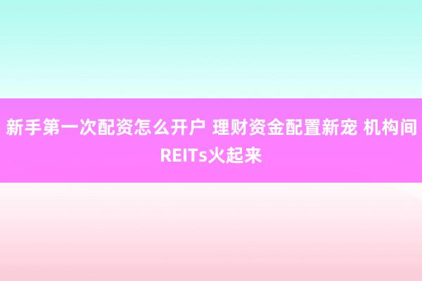 新手第一次配资怎么开户 理财资金配置新宠 机构间REITs火起来