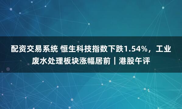 配资交易系统 恒生科技指数下跌1.54%,工业废水处理板块涨幅居前|港股午评